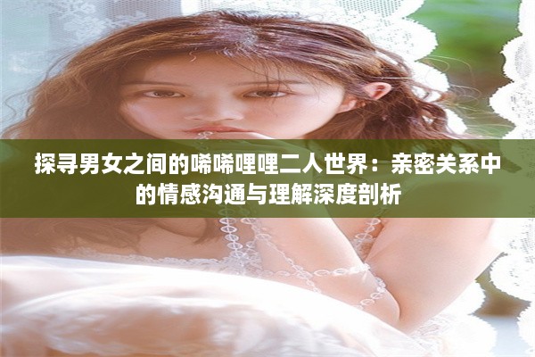 探寻男女之间的唏唏哩哩二人世界：亲密关系中的情感沟通与理解深度剖析