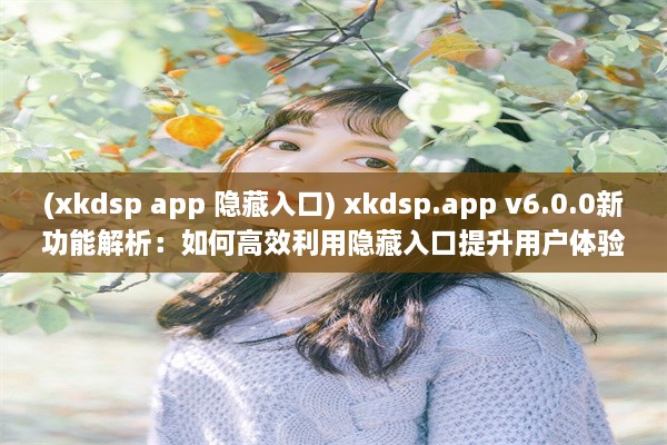 (xkdsp app 隐藏入口) xkdsp.app v6.0.0新功能解析：如何高效利用隐藏入口提升用户体验?