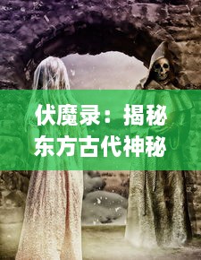 伏魔录：揭秘东方古代神秘驱魔术与降妖术的神奇历史和现代应用