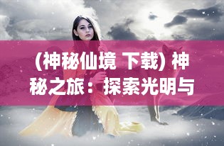 (神秘仙境 下载) 神秘之旅：探索光明与黑暗之间的挣扎，仙魔奇缘的奇幻冒险