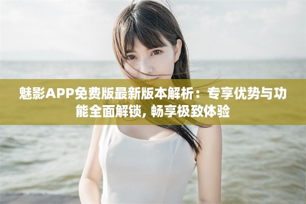 魅影APP免费版最新版本解析：专享优势与功能全面解锁, 畅享极致体验