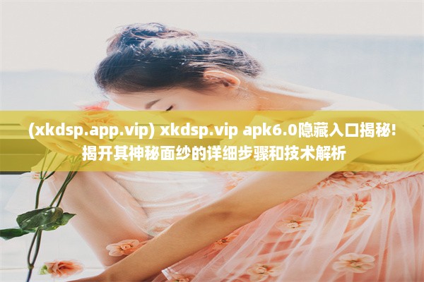 (xkdsp.app.vip) xkdsp.vip apk6.0隐藏入口揭秘! 揭开其神秘面纱的详细步骤和技术解析