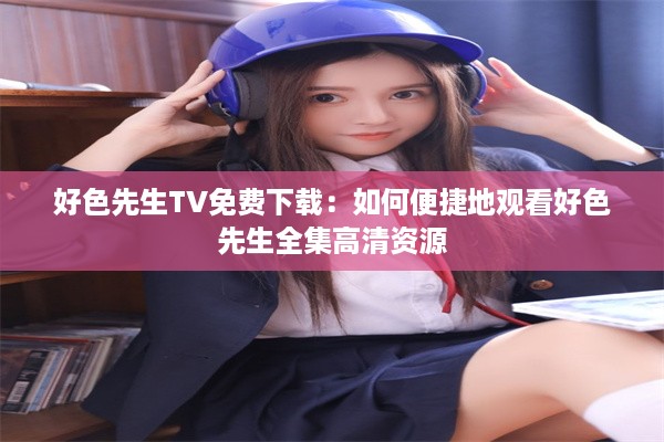 好色先生TV免费下载：如何便捷地观看好色先生全集高清资源