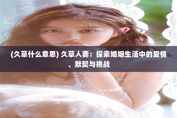 (久草什么意思) 久草人妻：探索婚姻生活中的爱情、默契与挑战