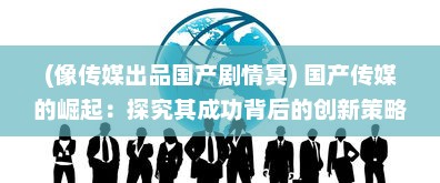 (像传媒出品国产剧情冥) 国产传媒的崛起：探究其成功背后的创新策略与精细化运营模式