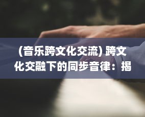 (音乐跨文化交流) 跨文化交融下的同步音律：揭秘全球化时代音乐艺术的和谐共振