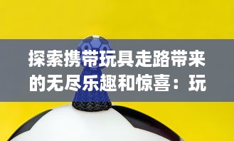 探索携带玩具走路带来的无尽乐趣和惊喜：玩偶陪伴下的美好行走体验与感受 v8.6.6下载