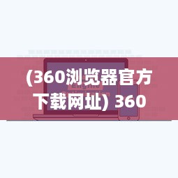 (360浏览器官方下载网址) 360浏览器下载：轻松获取快速、安全、稳定的全面网页浏览体验