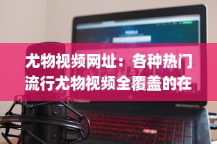 尤物视频网址：各种热门流行尤物视频全覆盖的在线观看平台推荐