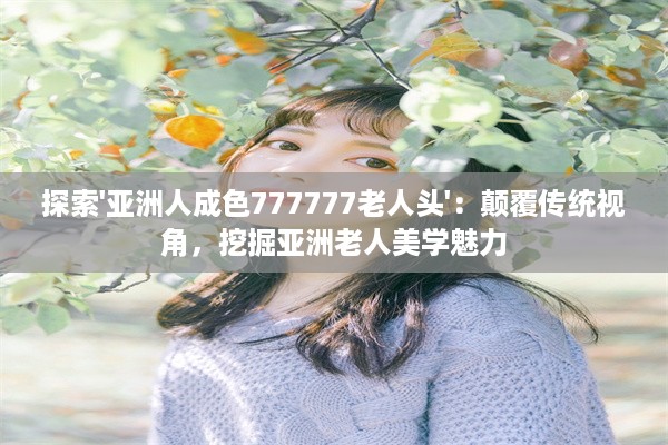 探索'亚洲人成色777777老人头'：颠覆传统视角，挖掘亚洲老人美学魅力