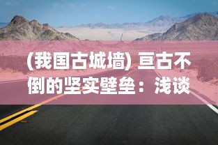 (我国古城墙) 亘古不倒的坚实壁垒：浅谈中国古城墙的作用与保护现状