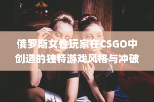 俄罗斯女性玩家在CSGO中创造的独特游戏风格与冲破性别鸿沟的勇气