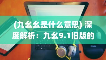 (九幺幺是什么意思) 深度解析：九幺9.1旧版的魅力，那些年代的记忆与情怀的再现