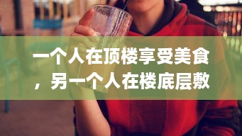 一个人在顶楼享受美食，另一个人在楼底层敷面膜：揭示现代都市生活的鲜明对比 v2.9.9下载