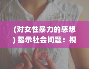 (对女性暴力的感想) 揭示社会问题：视频深度分析男性对女性暴力行为的影响和危害