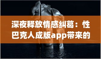 深夜释放情感纠葛：性巴克人成版app带来的心理冲击与情感纠结探讨 v7.5.4下载