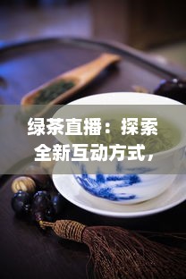 绿茶直播：探索全新互动方式，真实体验茶艺文化，满足你对生活热爱的每一处向往