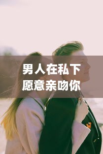 男人在私下愿意亲吻你，真的代表他深爱你吗 揭秘男性心理的真实想法