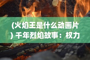 (火焰王是什么动画片) 千年烈焰故事：权力角逐与神秘魔法的冲突，火焰王座的传说