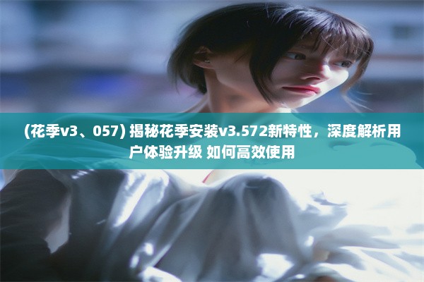 (花季v3、057) 揭秘花季安装v3.572新特性，深度解析用户体验升级 如何高效使用