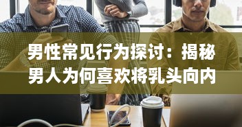 男性常见行为探讨：揭秘男人为何喜欢将乳头向内压的深层原因 v5.9.1下载