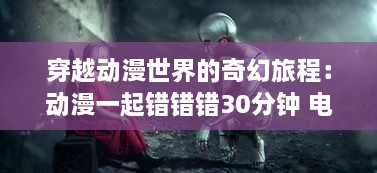 穿越动漫世界的奇幻旅程：动漫一起错错错30分钟 电视剧的解构与深度解读 v0.2.0下载