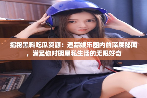 揭秘黑料吃瓜资源：追踪娱乐圈内的深度秘闻，满足你对明星私生活的无限好奇