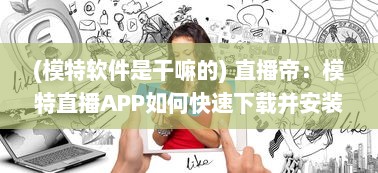 (模特软件是干嘛的) 直播帝：模特直播APP如何快速下载并安装到手机 一键掌握全过程