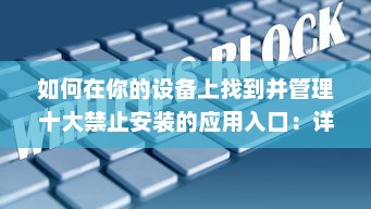 如何在你的设备上找到并管理十大禁止安装的应用入口：详细指南与操作步骤