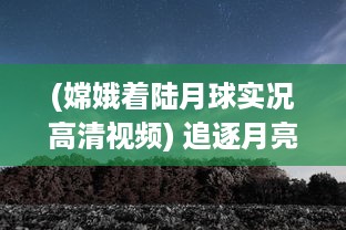 (嫦娥着陆月球实况高清视频) 追逐月亮的脚步：一起来看嫦娥直播，揭秘神秘月球的壮丽景象