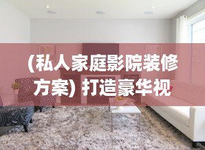 (私人家庭影院装修方案) 打造豪华视听享受：私人影院家庭影院设计与安装全攻略