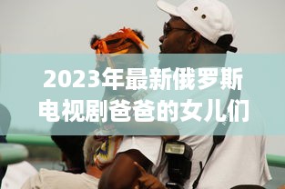 2023年最新俄罗斯电视剧爸爸的女儿们 ：情感纠葛与家庭温馨的双语观赏体验