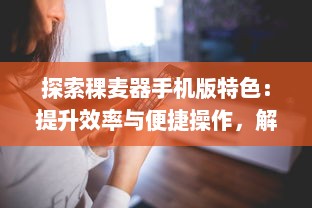 探索稞麦器手机版特色：提升效率与便捷操作，解锁更多功能 v5.7.6下载