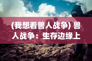 (我想看兽人战争) 兽人战争：生存边缘上的终极对决，族群生存与荣耀的重走抉择