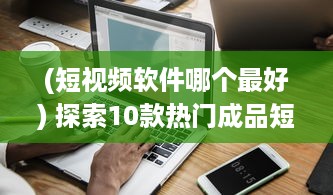 (短视频软件哪个最好) 探索10款热门成品短视频app：哪个更适合你的视频编辑需求