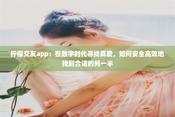 柠檬交友app：在数字时代寻找真爱，如何安全高效地找到合适的另一半