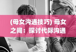 (母女沟通技巧) 母女之间：探讨代际沟通的困难、误解与乐趣的深度剖析