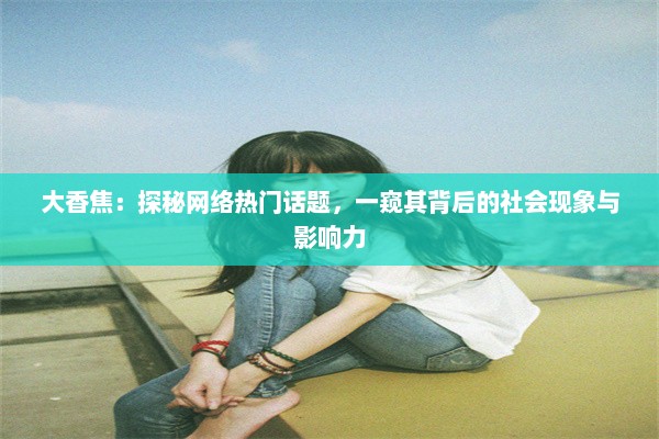 大香焦：探秘网络热门话题，一窥其背后的社会现象与影响力