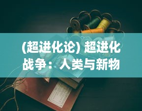 (超进化论) 超进化战争：人类与新物种生物的全球生存挑战和技术变革战役