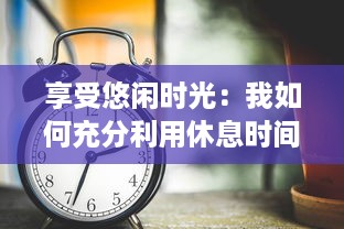 享受悠闲时光：我如何充分利用休息时间培养兴趣、提升自我和发现生活的美好