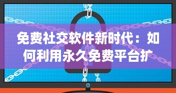 免费社交软件新时代：如何利用永久免费平台扩大社交圈并安全交友