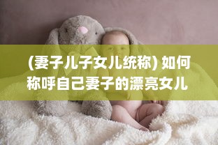 (妻子儿子女儿统称) 如何称呼自己妻子的漂亮女儿 不同文化背景下的称呼方式解析