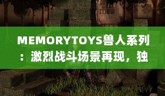 MEMORYTOYS兽人系列：激烈战斗场景再现，独特设计成就收藏级典藏玩具 v8.9.7下载