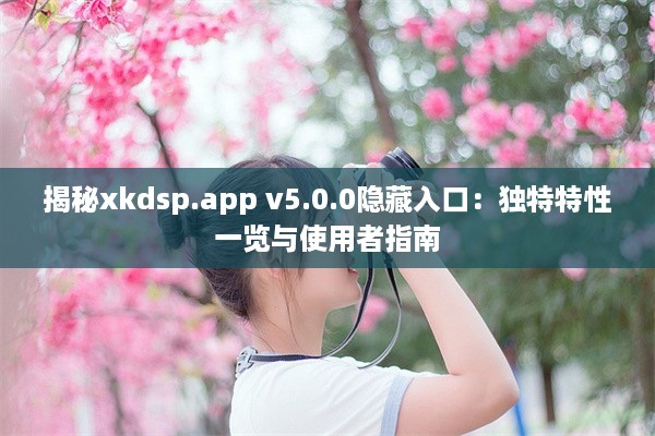 揭秘xkdsp.app v5.0.0隐藏入口：独特特性一览与使用者指南