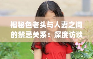 揭秘色老头与人妻之间的禁忌关系：深度访谈视频加入中文字幕，揭示社会黑暗面