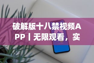 破解版十八禁视频APP丨无限观看，实现你的私密梦想 获取完全免费、无广告的观影体验。