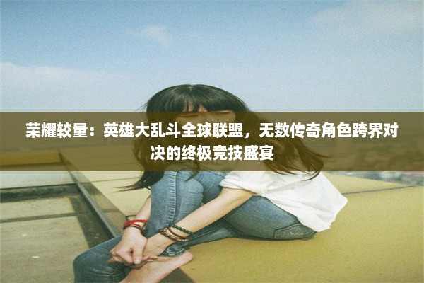 荣耀较量：英雄大乱斗全球联盟，无数传奇角色跨界对决的终极竞技盛宴