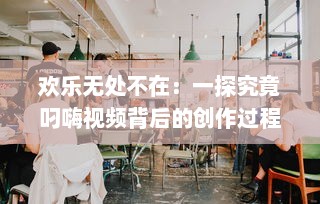 欢乐无处不在：一探究竟叼嗨视频背后的创作过程和其在网络文化中的影响力