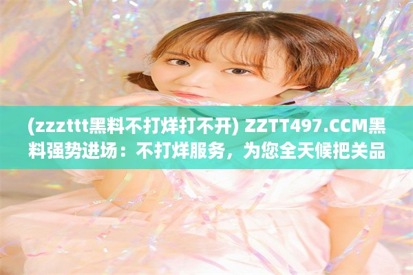 (zzzttt黑料不打烊打不开) ZZTT497.CCM黑料强势进场：不打烊服务，为您全天候把关品质保障