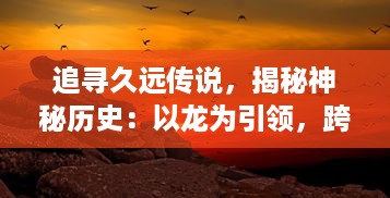 追寻久远传说，揭秘神秘历史：以龙为引领，跨越时空的冒险之旅，龙之纪元